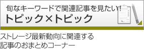 トピック×トピック 旬なキーワードで関連記事を見たい！ ストレージ最新動向に関連する記事のおまとめコーナー