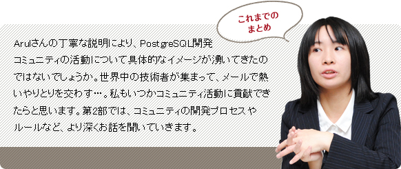 Arulさんの丁寧な説明により、PostgreSQL開発コミュニティーの活動について具体的なイメージが湧いてきたのではないでしょうか。世界中の技術者が集まって、メールで熱いやりとりを交わす…。私もいつかコミュニティー活動に貢献できたらと思います。第2部では、コミュニティーの開発プロセスやルールなど、より深くお話を聞いていきます。