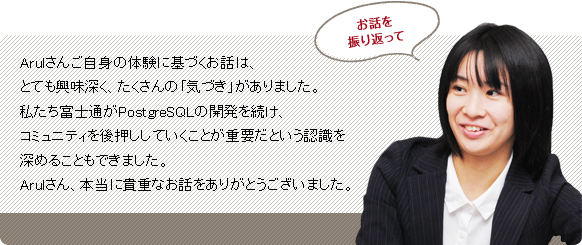 Arulさんご自身の体験に基づくお話は、とても興味深く、たくさんの「気づき」がありました。私たち富士通がPostgreSQLの開発を続け、コミュニティーを後押ししていくことが重要だという認識を深めることもできました。Arulさん、本当に貴重なお話をありがとうございました。