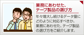 業務にあわせた、テープ製品の選び方：年々増大し続けるデータ量に どのように対応すべきか。 業務にあわせた、テープ製品 の選び方をご紹介します。