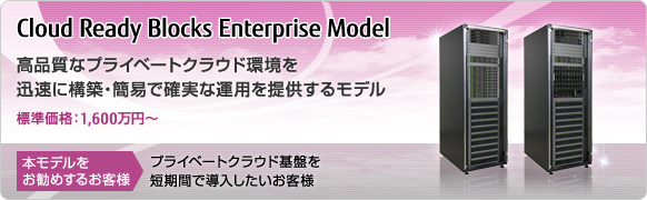 Cloud Ready Blocks Enterprise Model 高品質なプライベートクラウド環境を迅速に構築・簡易で確実な運用を提供するモデル 標準価格：1,600万円～ 本モデルをお勧めするお客様 プライベートクラウド基盤を短期間で導入したいお客様