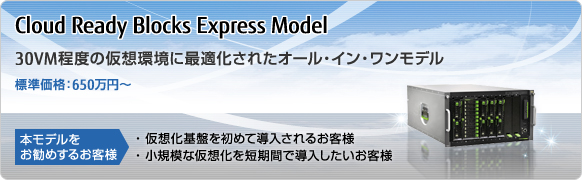 Cloud Ready Blocks Express Model 30VM程度の仮想環境に最適化されたオール・イン・ワンモデル 標準価格：650万円～ 本モデルをお勧めするお客様 仮想化基盤を初めて導入されるお客様 小規模な仮想化を短期間で導入したいお客様