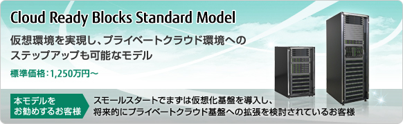 Cloud Ready Blocks Standard Model 仮想環境を実現し、プライベートクラウド環境へのステップアップも可能なモデル 標準価格：1,250万円～ 本モデルをお勧めするお客様 スモールスタートでまずは仮想化基盤を導入し、将来的にプライベートクラウド基盤への拡張を検討されているお客様