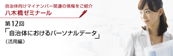 自治体向けマイナンバー関連の情報をご紹介 八木橋ゼミナール 第12回 「自治体におけるパーソナルデータ」（活用編）