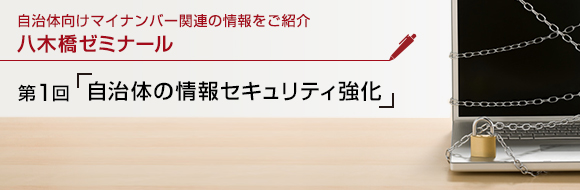 自治体向けマイナンバー関連の情報をご紹介 八木橋ゼミナール 第1回 「自治体の情報セキュリティ強化」