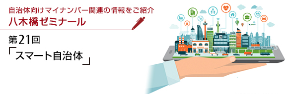 自治体向けマイナンバー関連の情報をご紹介 八木橋ゼミナール 第21回 「スマート自治体」