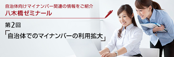 自治体向けマイナンバー関連の情報をご紹介 八木橋ゼミナール 第2回 「自治体でのマイナンバーの利用拡大」