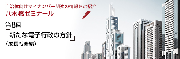 マイナンバーに関連した様々な情報をご紹介 八木橋ゼミナール 第8回 「新たな電子行政の方針」（成長戦略編）