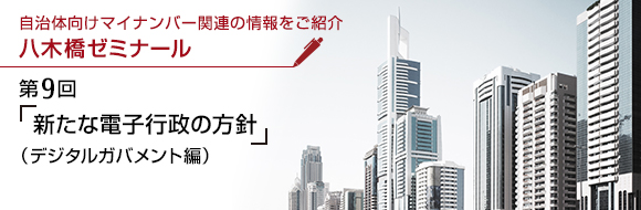 自治体向けマイナンバー関連の情報をご紹介 八木橋ゼミナール 第9回 「新たな電子行政の方針」（デジタルガバメント編）