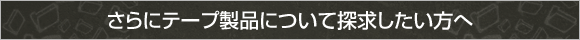 さらにテープ製品について探求したい方へ さらにテープ製品について探求したい方へ