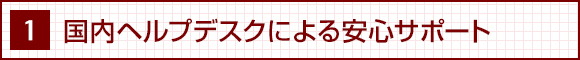 1. 国内ヘルプデスクによる安心サポート