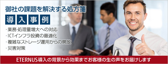 御社の課題を解決する処方箋「導入事例」：業務・処理量増大への対応、ICTインフラ投資の最適化、複雑なストレージ運用からの開放、災害対策：ストレージ ETERNUS導入の背景から効果までお客様の生の声をお届けします