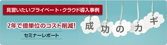 [成功のカギ] 見習いたいプライベート・クラウド導入事例 2年で億単位のコスト削減 イベント・セミナーレポート