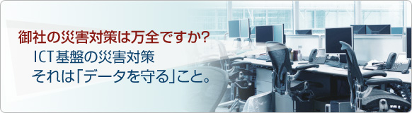 御社の災害対策は万全ですか？ ICT基盤の災害対策 それは「データを守る」こと。