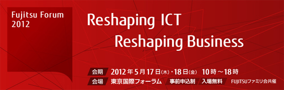 Fujitsu Forum 2012 Reshaping ICT - Reshaping Business 【会期】2012年5月17日（木曜日）・18日（金曜日）10時から18時 【会場】東京国際フォーラム 【事前申込制・入場無料】 FUJITSUファミリ会共催