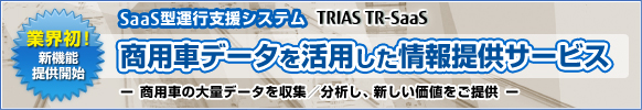 業界初！ 新機能提供開始 SaaS型運行支援システムTRIAS/TR-Saas 商用車データを活用した情報提供サービス 商用車の大量データを収集／分析し、新しい価値をご提供