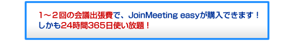 1～2回の会議出張費で、JoinMeeting easyが購入できます！しかも24時間365日使い放題！