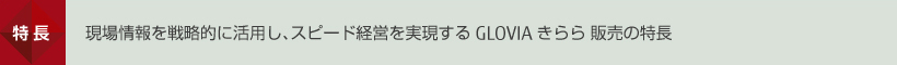 特長 現場情報を戦略的に活用し、スピード経営を実現