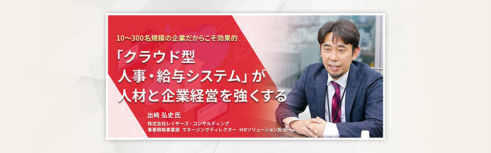 10～300名規模の企業だからこそ効果的 「クラウド型人事・給与システム」が人材と企業経営を強くする 株式会社レイヤーズ・コンサルティング 事業戦略事業部 マネージングディレクター HRソリューション担当 出崎 弘史さん
