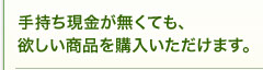 手持ち現金が無くても、欲しい商品を購入いただけます。 手持ち現金が無くても、欲しい商品を購入いただけます。