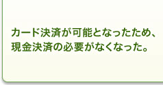 カード決済が可能となったため、現金決済の必要がなくなった。 カード決済が可能となったため、現金決済の必要がなくなった。