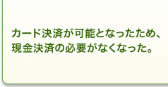 カード決済が可能となったため、現金決済の必要がなくなった。