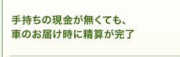 手持ちの現金が無くても、車のお届け時に精算が完了。 手持ちの現金が無くても、車のお届け時に精算が完了。