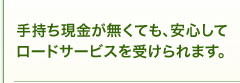 手持ち現金が無くても、安心してロードサービスを受けられます。 手持ち現金が無くても、安心してロードサービスを受けられます。