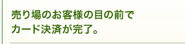 売り場のお客様の目の前でカード決済が完了。