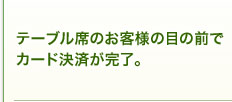 テーブル席のお客様の目の前でカード決済が完了。 テーブル席のお客様の目の前でカード決済が完了。
