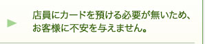 店員にカードを預ける必要が無いため、お客様に不安を与えません。 店員にカードを預ける必要が無いため、お客様に不安を与えません。
