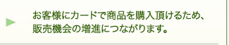 お客様にカードで商品を購入頂けるため、販売機会の増進につながります。