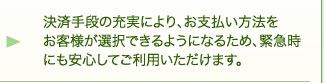 決済手段の充実により、お支払い方法をお客様が選択できるようになるため、緊急時にも安心してご利用いただけます。 決済手段の充実により、お支払い方法をお客様が選択できるようになるため、緊急時にも安心してご利用いただけます。