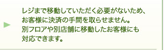 レジまで移動していただく必要がないため、お客様に決済の手間を取らせません。別フロアや別店舗に移動したお客様にも対応できます。 レジまで移動していただく必要がないため、お客様に決済の手間を取らせません。別フロアや別店舗に移動したお客様にも対応できます。