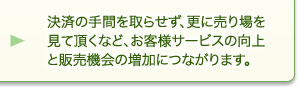 決済の手間を取らせず、更に売り場を見て頂くなど、お客様サービスの向上と販売機会の増加につながります。 決済の手間を取らせず、更に売り場を見て頂くなど、お客様サービスの向上と販売機会の増加につながります。