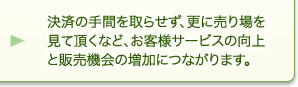 決済の手間を取らせず、更に売り場を見て頂くなど、お客様サービスの向上と販売機会の増加につながります。