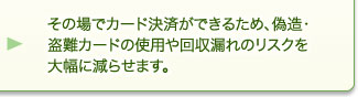 その場でカード決済ができるため、偽造・盗難カードの使用や回収漏れのリスクを大幅に減らせます。 その場でカード決済ができるため、偽造・盗難カードの使用や回収漏れのリスクを大幅に減らせます。
