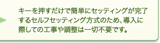 キーを押すだけで簡単にセッティングが完了するセルフセッティング方式のため、導入に際しての工事や調整は一切不要です。