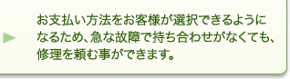 お支払い方法をお客様が選択できるようになるため、急な故障で持ち合わせがなくても、修理を頼む事ができます。 お支払い方法をお客様が選択できるようになるため、急な故障で持ち合わせがなくても、修理を頼む事ができます。