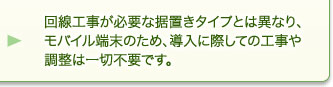 回線工事が必要な据置きタイプとは異なり、モバイル端末のため、導入に際しての工事や調整は一切不要です。 回線工事が必要な据置きタイプとは異なり、モバイル端末のため、導入に際しての工事や調整は一切不要です。