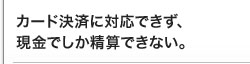 カード決済に対応できず、現金でしか精算できない。 カード決済に対応できず、現金でしか精算できない。