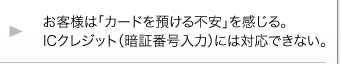 お客様は「カードを預ける不安」を感じる。ICクレジット(暗証番号入力)には対応できない。 お客様は「カードを預ける不安」を感じる。ICクレジット(暗証番号入力)には対応できない。