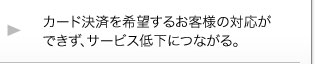 カード決済を希望するお客様の対応ができない。サービス低下につながる。 カード決済を希望するお客様の対応ができない。サービス低下につながる。