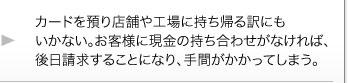 カードを預り店舗や工場に持ち帰る訳にもいかない。お客様に現金の持ち合わせがなければ、後日請求することになり、手間がかかってしまう。 カードを預り店舗や工場に持ち帰る訳にもいかない。お客様に現金の持ち合わせがなければ、後日請求することになり、手間がかかってしまう。