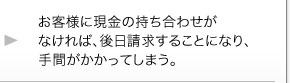 お客様に現金の持ち合わせがなければ、後日請求することになり、手間がかかってしまう。 お客様に現金の持ち合わせがなければ、後日請求することになり、手間がかかってしまう。