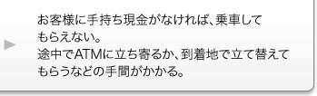 お客様に手持ち現金がなければ、乗車してもらえない。途中でATMに立ち寄るか、到着地で立て替えてもらうなどの手間がかかる。