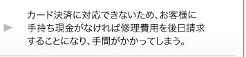 カード決済に対応できないため、お客様に手持ち現金がなければ修理費用を後日請求することになり、手間がかかってしまう。 カード決済に対応できないため、お客様に手持ち現金がなければ修理費用を後日請求することになり、手間がかかってしまう。
