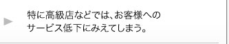 特に高級店などでは、お客様へのサービス低下にみえてしまう。 特に高級店などでは、お客様へのサービス低下にみえてしまう。