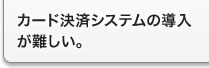 カード決済システムの導入が難しい。 カード決済システムの導入が難しい。