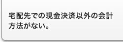 宅配先での現金決済以外の会計方法がない。 宅配先での現金決済以外の会計方法がない。